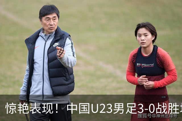 惊艳表现！中国U23男足3-0战胜塔吉克斯坦再度取胜